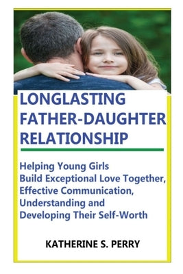 Longlasting Father-Daughter Relationship: Everything Fathers Need to Know about Building, Bounding, Developing, Communicating, Parenting Topics, and B by Perry, Katherine S.