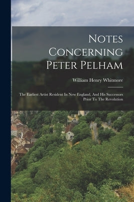 Notes Concerning Peter Pelham: The Earliest Artist Resident In New England, And His Successors Prior To The Revolution by Whitmore, William Henry