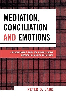 Mediation, Conciliation, and Emotions: A Practitioner's Guide for Understanding Emotions in Dispute Resolution by Ladd, Peter D.