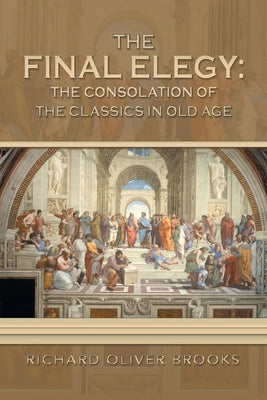 The Final Elegy: the Consolation of the Classics in Old Age by Brooks, Richard Oliver