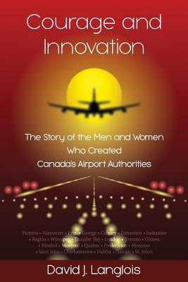 Courage and Innovation - The Story of the Men and Women Who Created Canada's Airport Authorities by Langlois, David J.