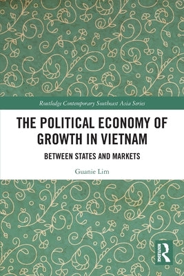 The Political Economy of Growth in Vietnam: Between States and Markets by Lim, Guanie