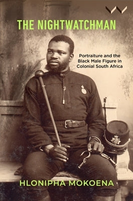 The Nightwatchman: Essays on Portraiture and the Black Male Figure in Colonial South Africa by Mokoena, Hlonipha