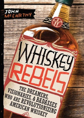 Whiskey Rebels: The Dreamers, Visionaries & Badasses Who Are Revolutionizing American Whiskey by McCarthy, John