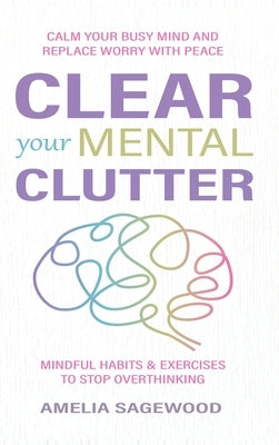 Clear Your Mental Clutter: Calm Your Busy Mind, and Replace Worry With Peace Mindful Habits & Exercises to Stop Overthinking by Sagewood, Amelia