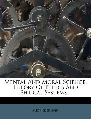 Mental and Moral Science: Theory of Ethics and Ehtical Systems... by Bain, Alexander