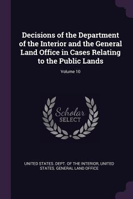 Decisions of the Department of the Interior and the General Land Office in Cases Relating to the Public Lands; Volume 10 by United States Dept of the Interior