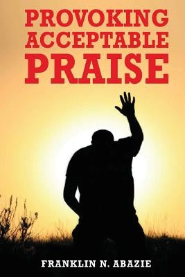 Provoking Acceptable Praise: Praise by Abazie, Franklin N.