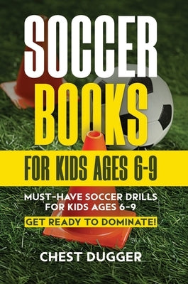 Soccer Books for Kids Ages 6-9: Must-Have Soccer Drills for Kids Ages 6-9. Get Ready to Dominate! by Dugger, Chest
