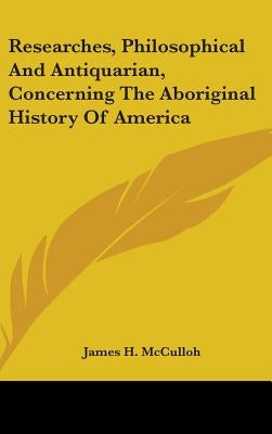 Researches, Philosophical And Antiquarian, Concerning The Aboriginal History Of America by McCulloh, James H.