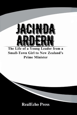 Jacinda Ardern: A Woman Who Led with Heart: The Life of a Young Leader from a Small-Town Girl to New Zealand's Prime Minister by Press, Realecho