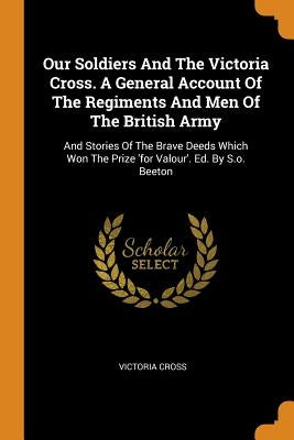 Our Soldiers and the Victoria Cross. a General Account of the Regiments and Men of the British Army: And Stories of the Brave Deeds Which Won the Priz by Cross, Victoria