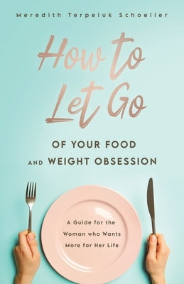 How to Let Go of Your Food and Weight Obsession: A Guide for the Woman who Wants More for Her Life by Terpeluk Schoeller, Meredith