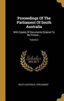 Proceedings Of The Parliament Of South Australia: With Copies Of Documents Ordered To Be Printed ...; Volume 3 by Parliament, South Australia
