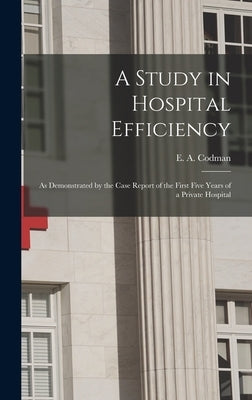 A Study in Hospital Efficiency: As Demonstrated by the Case Report of the First Five Years of a Private Hospital by Codman, E. a. (Ernest Amory) 1869-1940