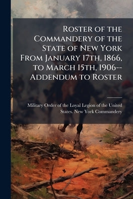 Roster of the Commandery of the State of New York From January 17th, 1866, to March 15th, 1906--Addendum to Roster by Military Order of the Loyal Legion of Th