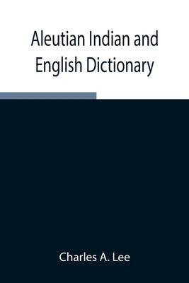Aleutian Indian and English Dictionary; Common Words in the Dialects of the Aleutian Indian Language as Spoken by the Oogashik, Egashik, Anangashuk an by A. Lee, Charles