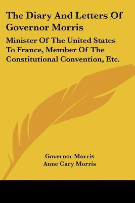 The Diary And Letters Of Governor Morris: Minister Of The United States To France, Member Of The Constitutional Convention, Etc. by Morris, Governor