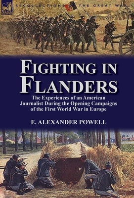 Fighting in Flanders: The Experiences of an American Journalist During the Opening Campaigns of the First World War in Europe by Powell, E. Alexander
