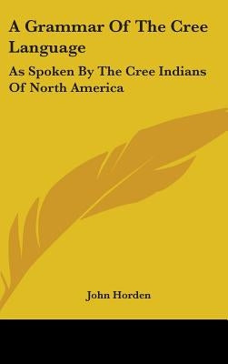 A Grammar Of The Cree Language: As Spoken By The Cree Indians Of North America by Horden, John