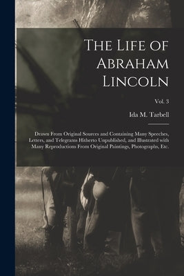 The Life of Abraham Lincoln: Drawn From Original Sources and Containing Many Speeches, Letters, and Telegrams Hitherto Unpublished, and Illustrated by Tarbell, Ida M. (Ida Minerva) 1857-1