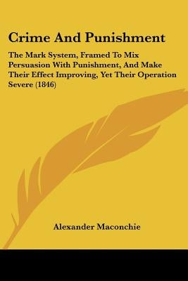 Crime And Punishment: The Mark System, Framed To Mix Persuasion With Punishment, And Make Their Effect Improving, Yet Their Operation Severe (1846) by Maconchie, Alexander