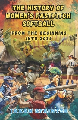 The History of Women's Fastpitch Softball: From the Beginning Into 2025 by Sprinter, Jaxan