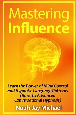 Mastering Influence: Learn the Power of Mind Control and Hypnotic Language Patterns (Basic to Advanced Conversational Hypnosis) by Michael, Noah-Jay