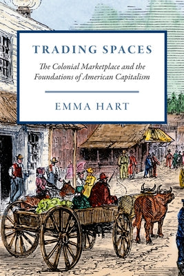 Trading Spaces: The Colonial Marketplace and the Foundations of American Capitalism by Hart, Emma