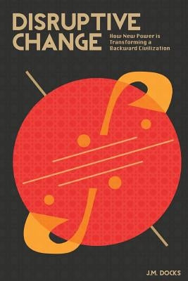 Disruptive Change: How New Power is Transforming a Backward Civilization by Docks, J. M.