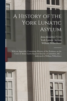 A History of the York Lunatic Asylum: With an Appendix, Containing Minutes of the Evidence on the Cases of Abuse Lately Inquired Into by a Committee, by Gray, Jona (Jonathan) 1779-1837