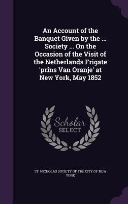 An Account of the Banquet Given by the ... Society ... On the Occasion of the Visit of the Netherlands Frigate 'prins Van Oranje' at New York, May 185 by St Nicholas Society of the City of New