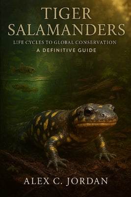 Tiger Salamander: Tiger Salamanders: Life Cycles to Global Conservations- A Definitive Guide by C. Jordan, Alex