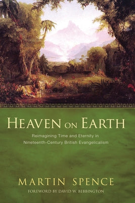 Heaven on Earth: Reimagining Time and Eternity in Nineteenth-Century British Evangelicalism by Spence, Martin