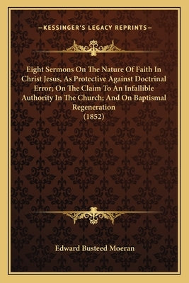 Eight Sermons On The Nature Of Faith In Christ Jesus, As Protective Against Doctrinal Error; On The Claim To An Infallible Authority In The Church; An by Moeran, Edward Busteed