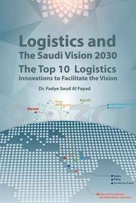 Logistics and The Saudi Vision 2030: The Top 10 Logistics Innovations to Facilitate the Vision by Al Fayad, Fadye Saud