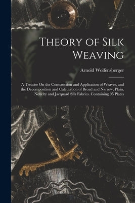 Theory of Silk Weaving: A Treatise On the Construction and Application of Weaves, and the Decomposition and Calculation of Broad and Narrow, P by Wolfensberger, Arnold