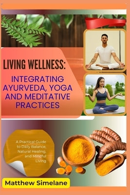 Living Wellness: Integrating Ayurveda, Yoga And Meditative Practices: A Practical Guide to Daily Balance, Natural Healing, and Mindful Living by Simelane, Matthew