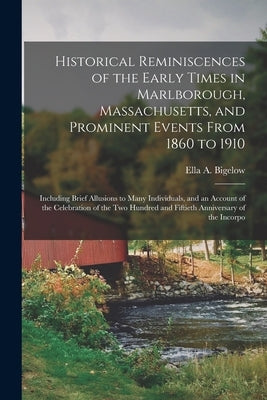 Historical Reminiscences of the Early Times in Marlborough, Massachusetts, and Prominent Events From 1860 to 1910: Including Brief Allusions to Many I by Bigelow, Ella A.