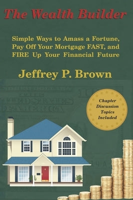 The Wealth Builder: Simple Ways to Amass a Fortune, Pay Off Your Mortgage FAST, and FIRE Up Your Financial Future by Brown, Jeffrey P.