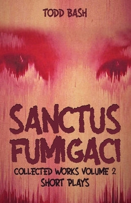 Sanctus Fumigaci: Collected Plays Volume 2: Short Plays by Bash, Todd