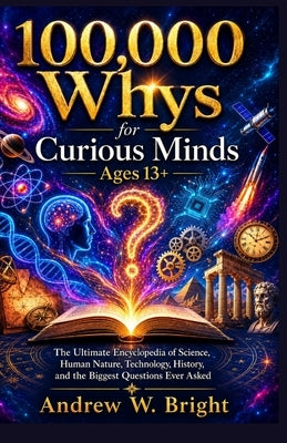 100,000 Whys for Curious Minds Ages 13+: The Ultimate Encyclopedia of Science, Human Nature, Technology, History, and the Biggest Questions Ever Asked by Andrew W Bright