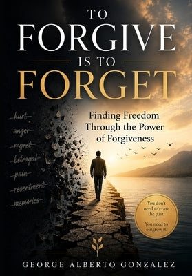 To Forgive Is to Forget: Finding Freedom Through the Power of Forgiveness by Gonzalez, George Alberto