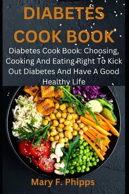 Diabetes Cook Book: Diabetes Cook Book: Choosing, Cooking And Eating Right To Kick Out Diabetes And Have A Good Healthy Life by Phipps, Mary F.