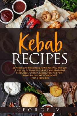 Kebab Recipes: 25 Kebab Recipes will take you through a journey of flavorful, colorful, and marinated steak by V, George