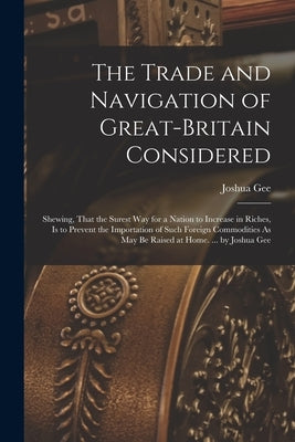 The Trade and Navigation of Great-Britain Considered: Shewing, That the Surest Way for a Nation to Increase in Riches, Is to Prevent the Importation o by Gee, Joshua