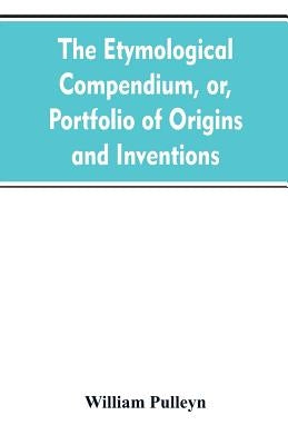 The etymological compendium, or, Portfolio of origins and inventions by Pulleyn, William