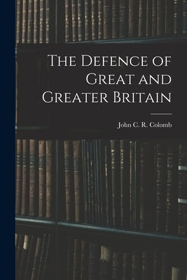 The Defence of Great and Greater Britain by Colomb, John C. R.
