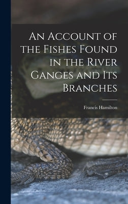 An Account of the Fishes Found in the River Ganges and Its Branches by Hamilton, Francis