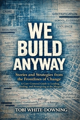 We Build Anyway: Stories and Strategies from the Frontlines of Change: A Care-Centered Guide to Leading, Healing, and Strategizing at the Margins by White-Downing, Tobi
